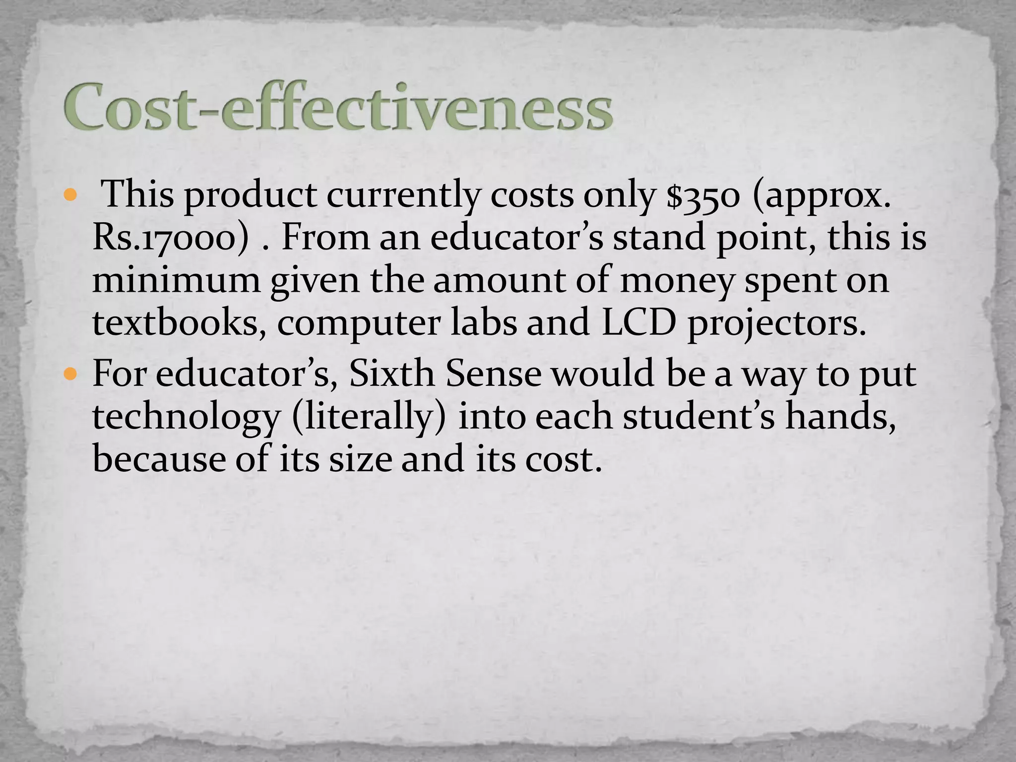  This product currently costs only $350 (approx.
  Rs.17000) . From an educator’s stand point, this is
  minimum given the amount of money spent on
  textbooks, computer labs and LCD projectors.
 For educator’s, Sixth Sense would be a way to put
  technology (literally) into each student’s hands,
  because of its size and its cost.
 