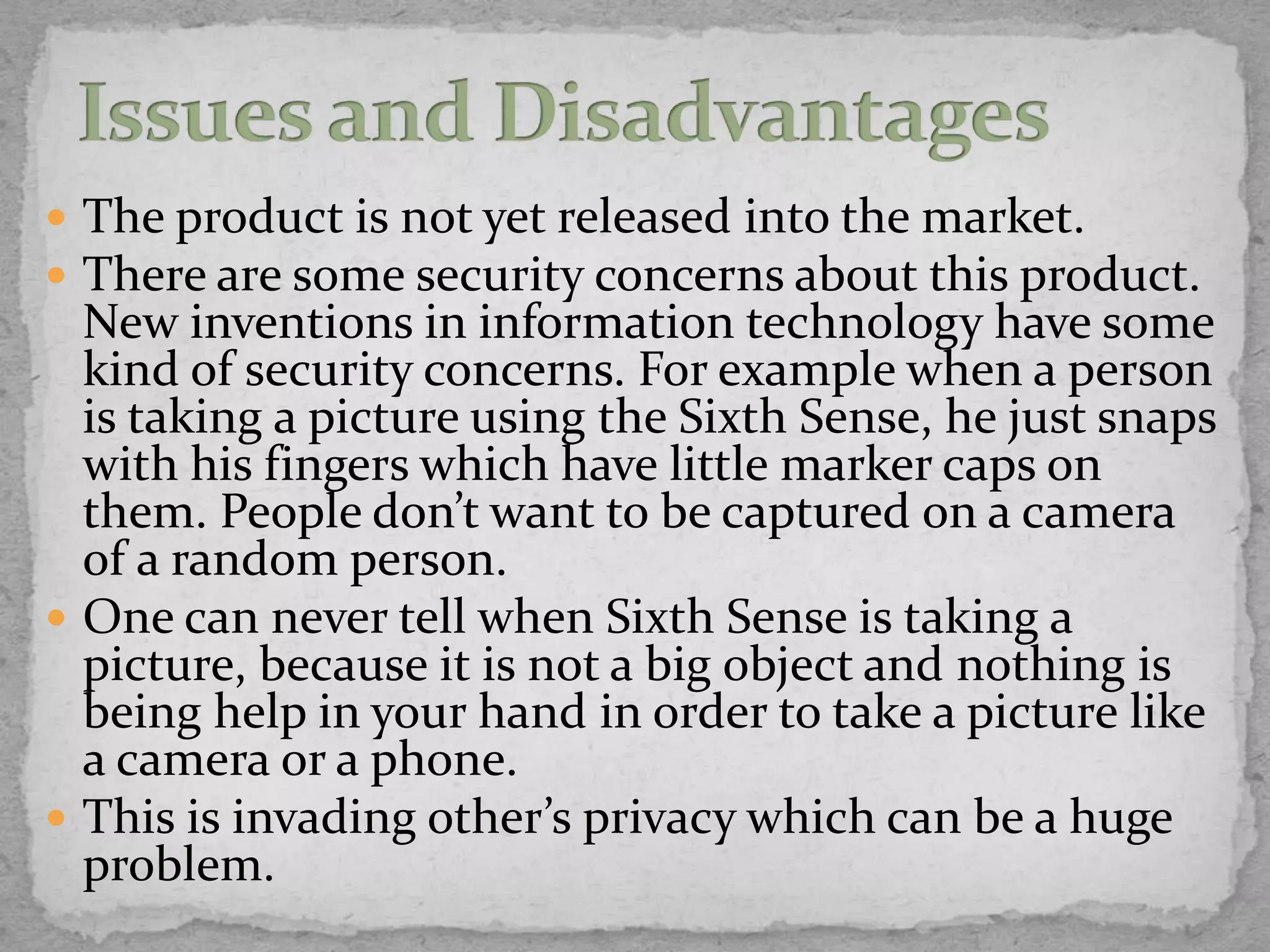  The product is not yet released into the market.
 There are some security concerns about this product.
  New inventions in information technology have some
  kind of security concerns. For example when a person
  is taking a picture using the Sixth Sense, he just snaps
  with his fingers which have little marker caps on
  them. People don’t want to be captured on a camera
  of a random person.
 One can never tell when Sixth Sense is taking a
  picture, because it is not a big object and nothing is
  being help in your hand in order to take a picture like
  a camera or a phone.
 This is invading other’s privacy which can be a huge
  problem.
 