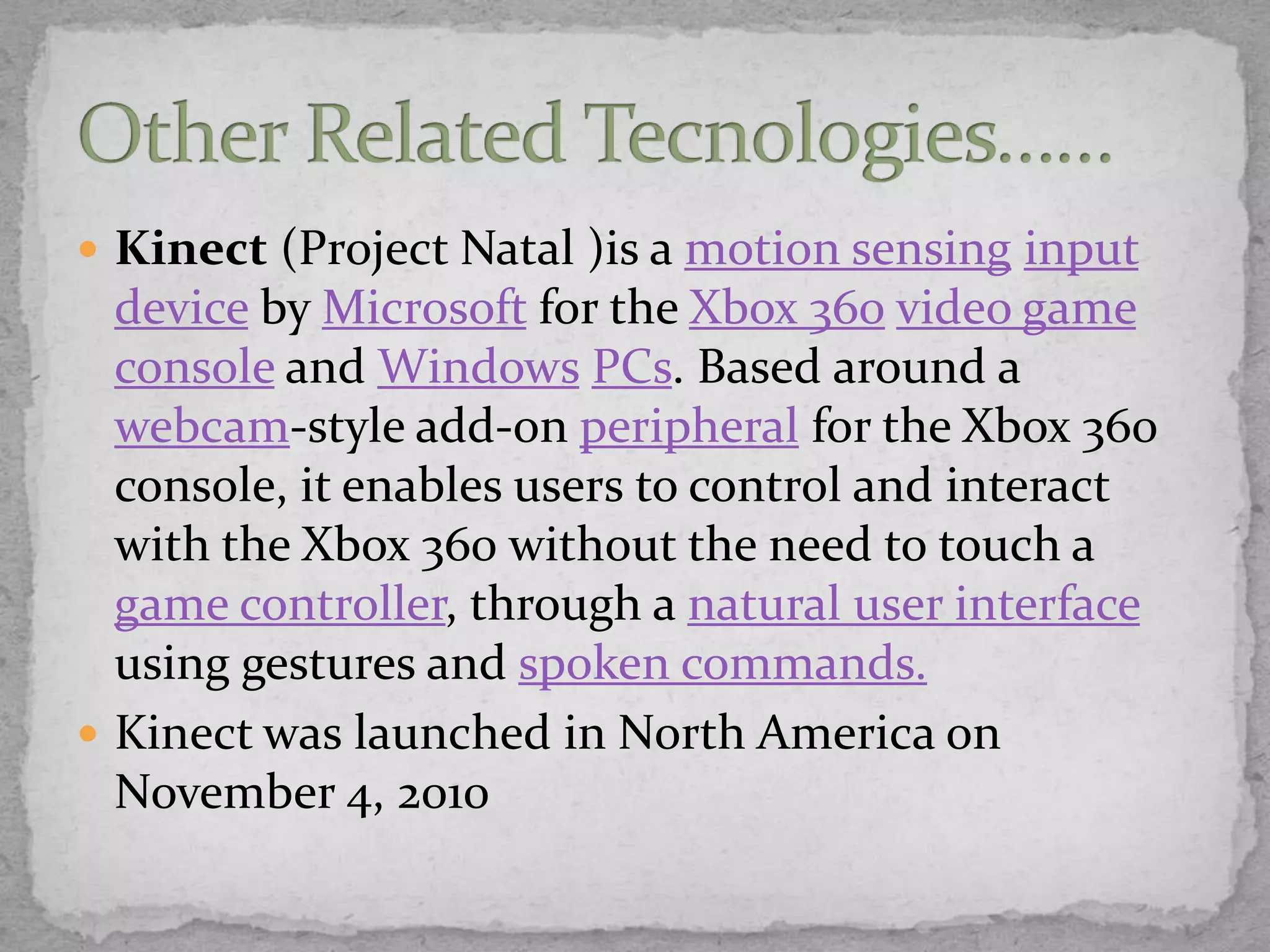  Kinect (Project Natal )is a motion sensing input
  device by Microsoft for the Xbox 360 video game
  console and Windows PCs. Based around a
  webcam-style add-on peripheral for the Xbox 360
  console, it enables users to control and interact
  with the Xbox 360 without the need to touch a
  game controller, through a natural user interface
  using gestures and spoken commands.
 Kinect was launched in North America on
  November 4, 2010
 