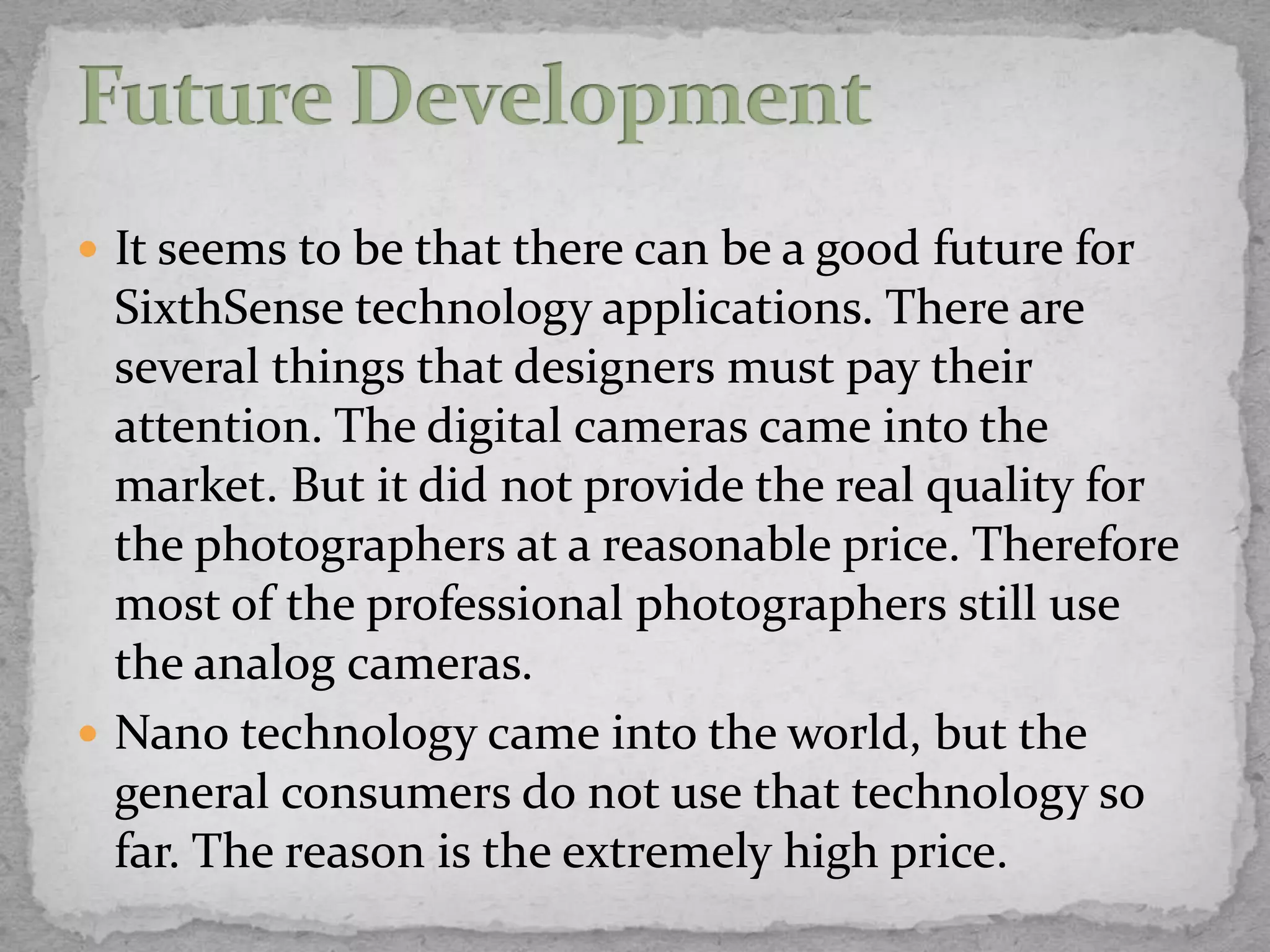  It seems to be that there can be a good future for
  SixthSense technology applications. There are
  several things that designers must pay their
  attention. The digital cameras came into the
  market. But it did not provide the real quality for
  the photographers at a reasonable price. Therefore
  most of the professional photographers still use
  the analog cameras.
 Nano technology came into the world, but the
  general consumers do not use that technology so
  far. The reason is the extremely high price.
 