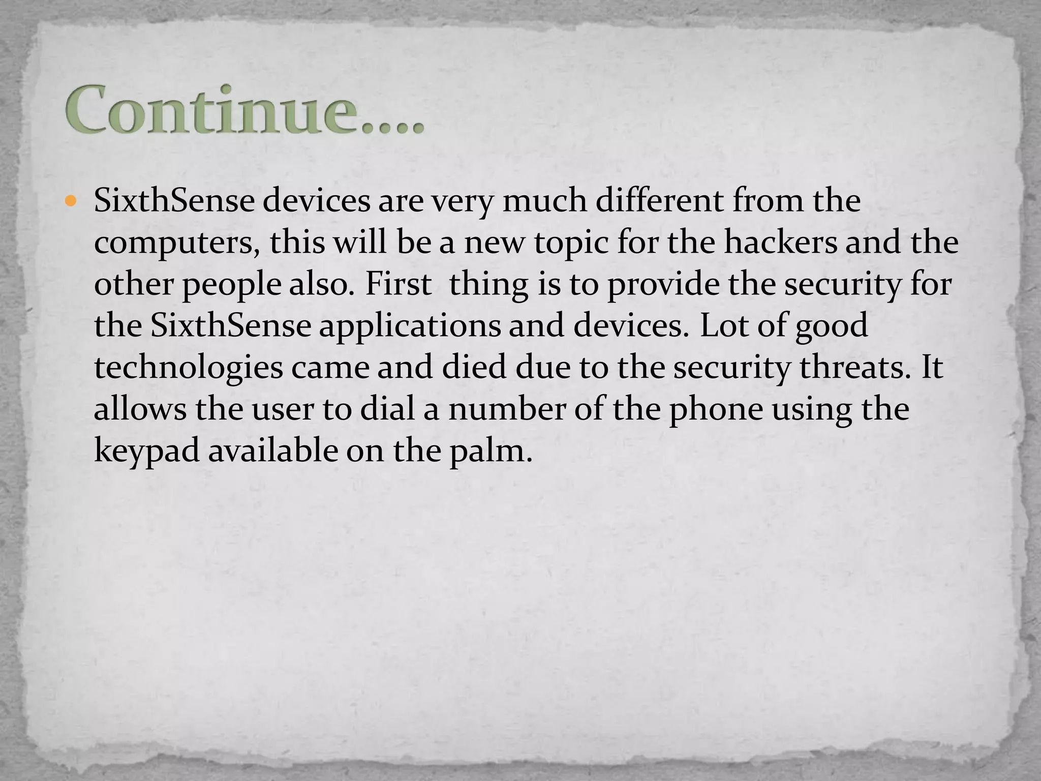  SixthSense devices are very much different from the
  computers, this will be a new topic for the hackers and the
  other people also. First thing is to provide the security for
  the SixthSense applications and devices. Lot of good
  technologies came and died due to the security threats. It
  allows the user to dial a number of the phone using the
  keypad available on the palm.
 