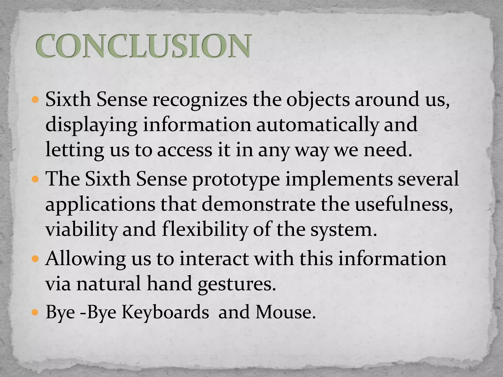  Sixth Sense recognizes the objects around us,
  displaying information automatically and
  letting us to access it in any way we need.
 The Sixth Sense prototype implements several
  applications that demonstrate the usefulness,
  viability and flexibility of the system.
 Allowing us to interact with this information
  via natural hand gestures.
 Bye -Bye Keyboards and Mouse.
 