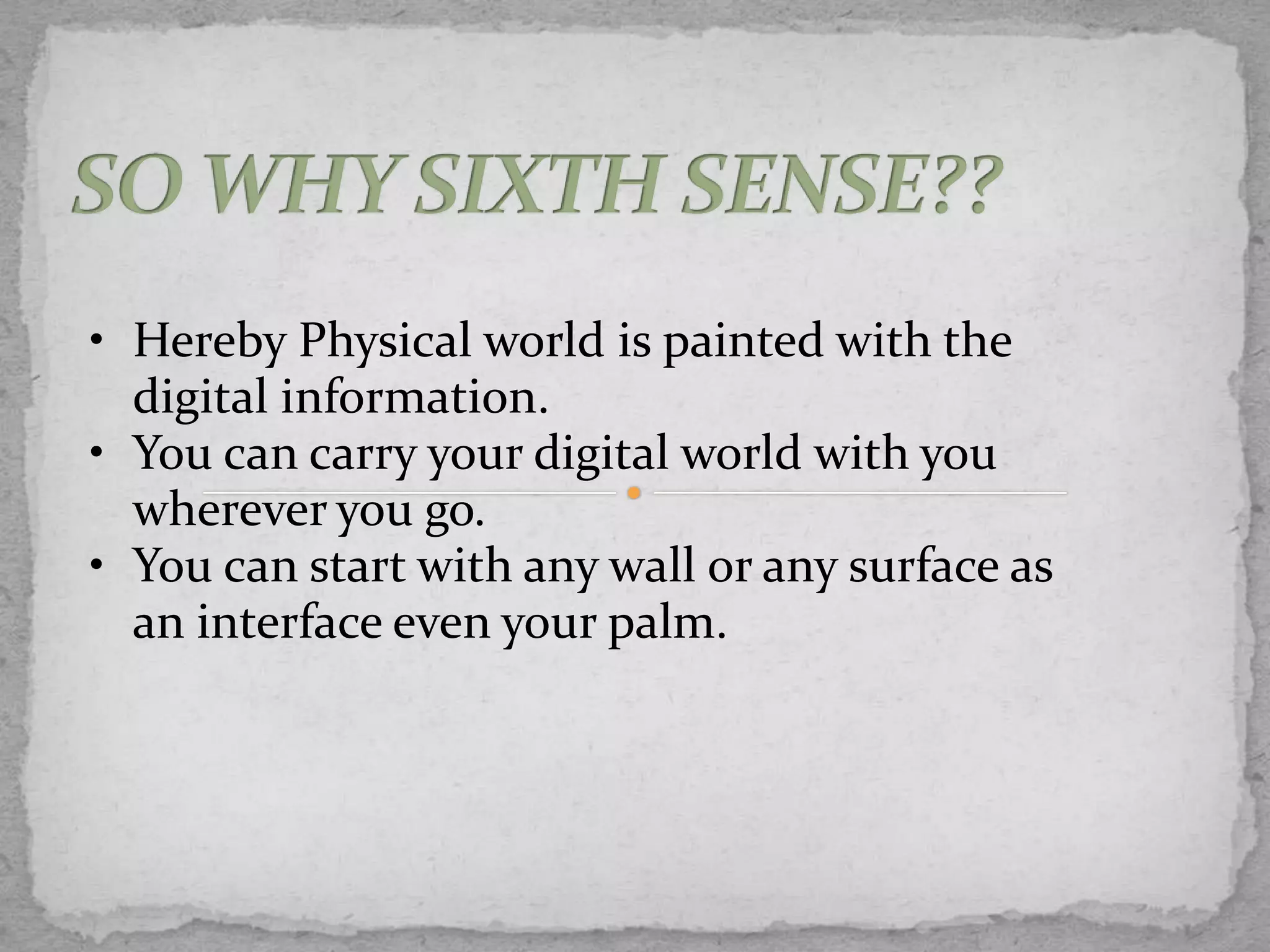 • Hereby Physical world is painted with the
  digital information.
• You can carry your digital world with you
  wherever you go.
• You can start with any wall or any surface as
  an interface even your palm.
 