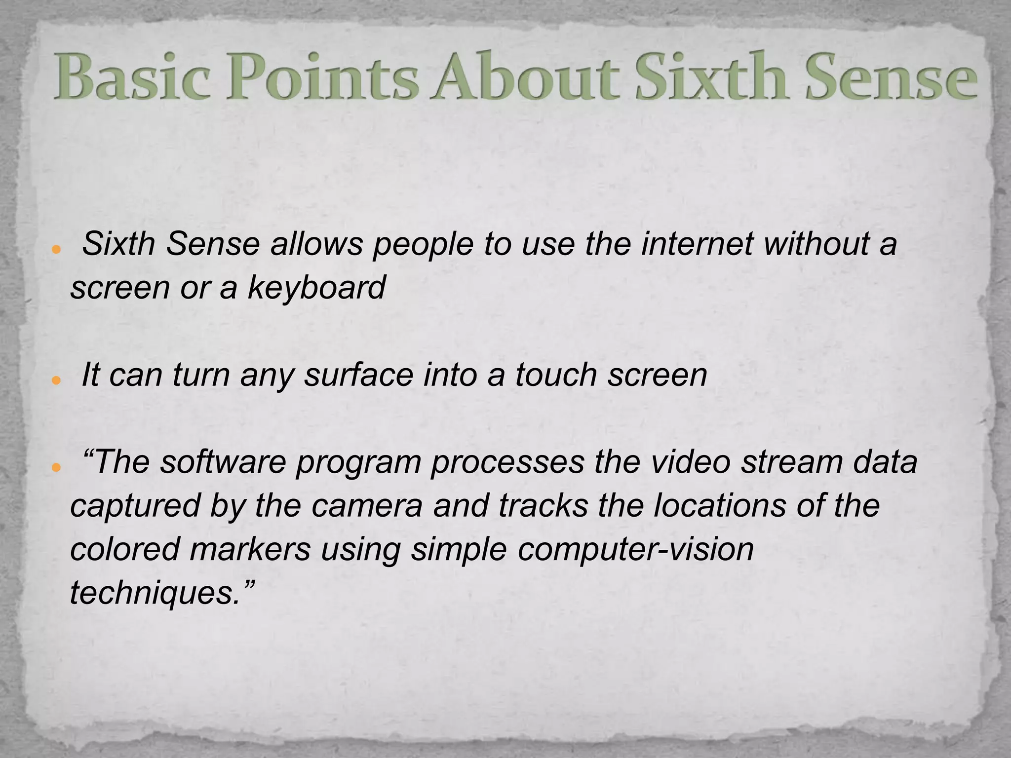     Sixth Sense allows people to use the internet without a
    screen or a keyboard

   It can turn any surface into a touch screen

    “The software program processes the video stream data
    captured by the camera and tracks the locations of the
    colored markers using simple computer-vision
    techniques.”
 