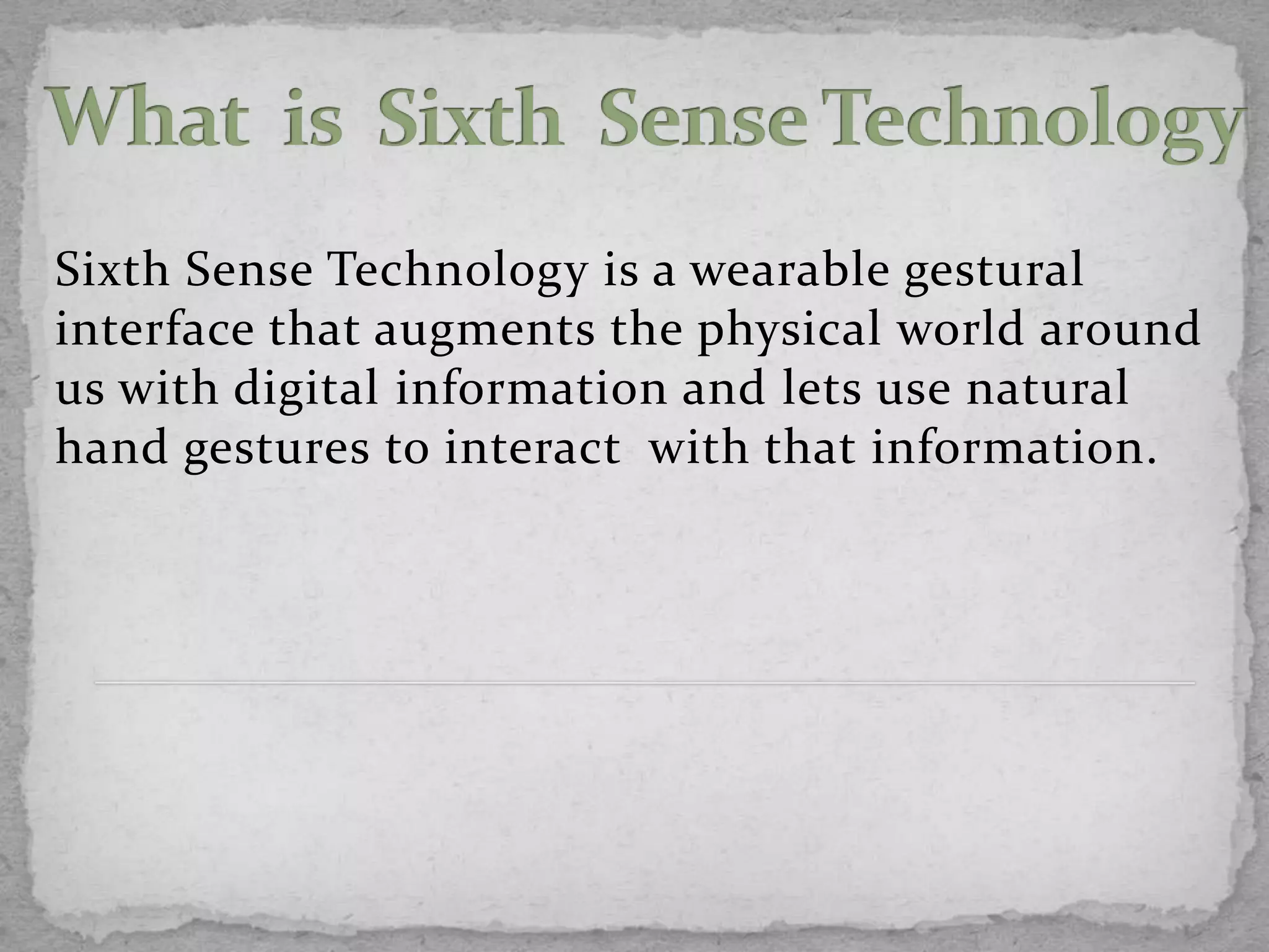 Sixth Sense Technology is a wearable gestural
interface that augments the physical world around
us with digital information and lets use natural
hand gestures to interact with that information.
 