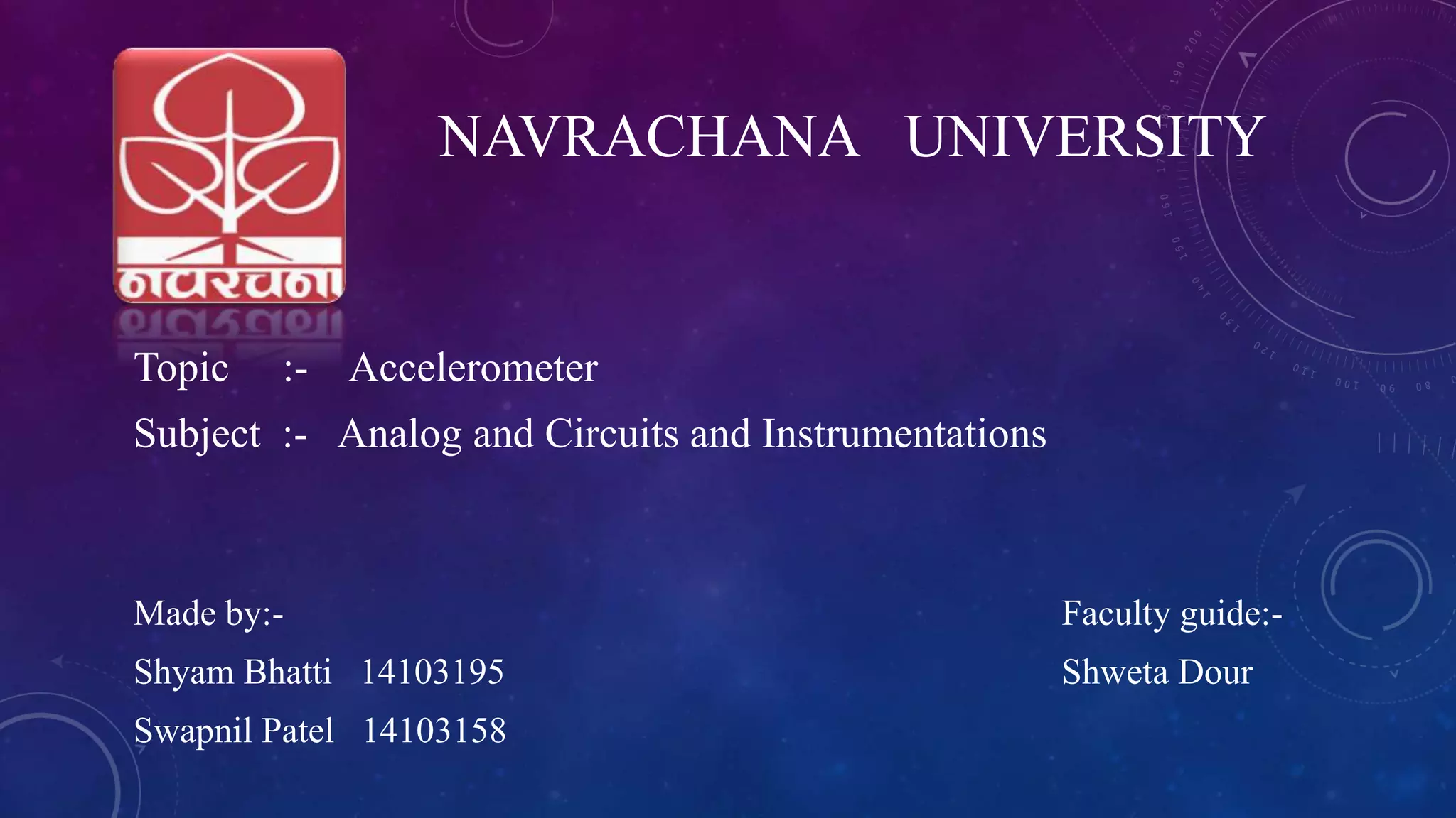 Topic :- Accelerometer
Subject :- Analog and Circuits and Instrumentations
Made by:- Faculty guide:-
Shyam Bhatti 14103195 Shweta Dour
Swapnil Patel 14103158
NAVRACHANA UNIVERSITY