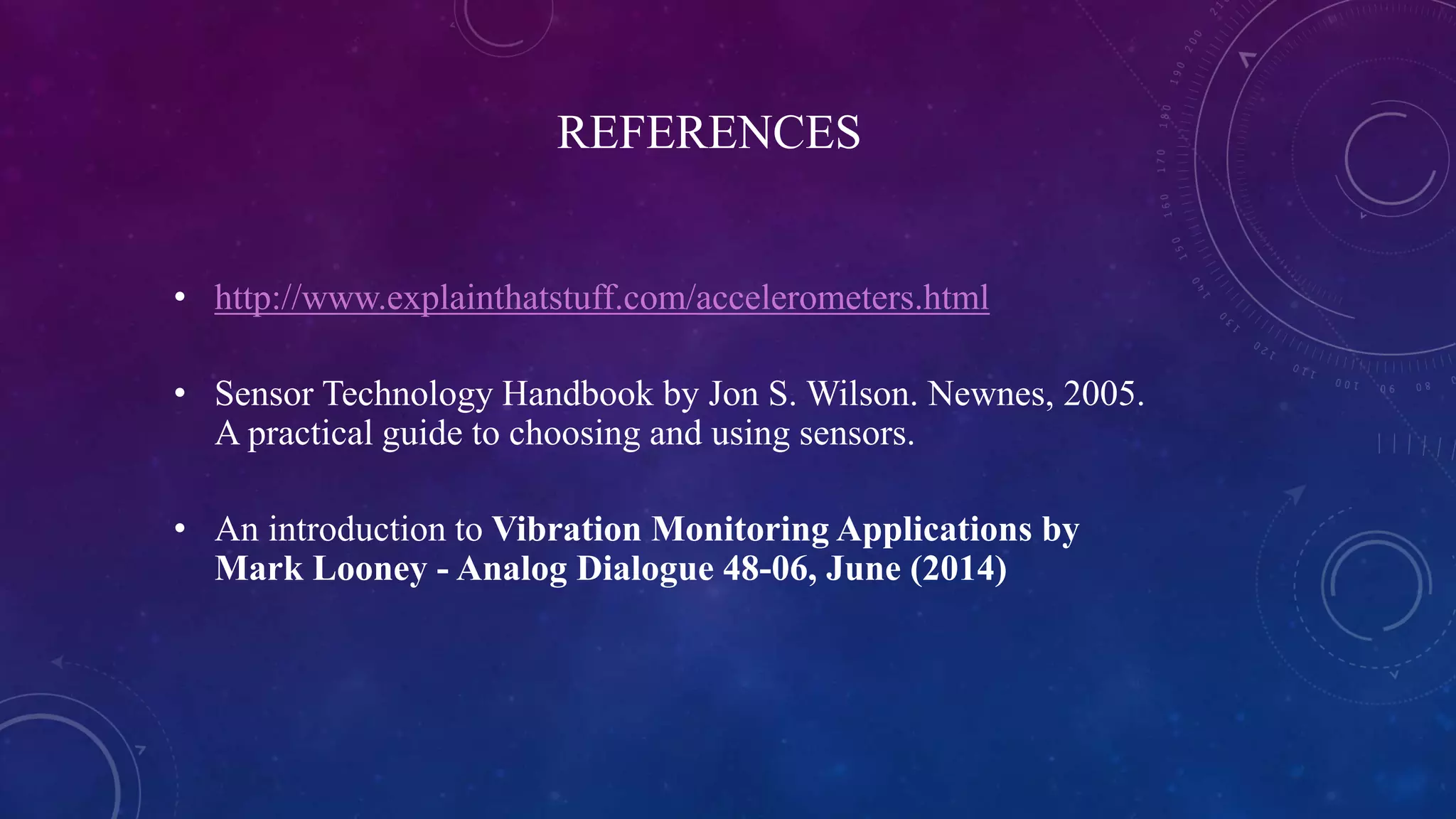 REFERENCES
• http://www.explainthatstuff.com/accelerometers.html
• Sensor Technology Handbook by Jon S. Wilson. Newnes, 2005.
A practical guide to choosing and using sensors.
• An introduction to Vibration Monitoring Applications by
Mark Looney - Analog Dialogue 48-06, June (2014)