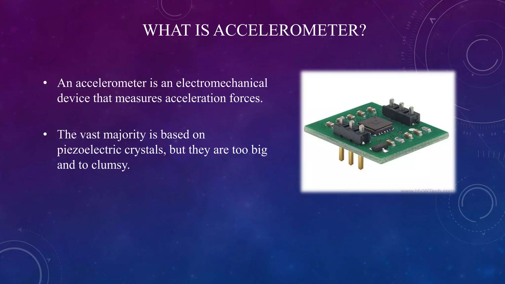 WHAT IS ACCELEROMETER?
• An accelerometer is an electromechanical
device that measures acceleration forces.
• The vast majority is based on
piezoelectric crystals, but they are too big
and to clumsy.
