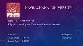 Topic :- Accelerometer
Subject :- Analog and Circuits and Instrumentations
Made by:- Faculty guide:-
Shyam Bhatti 14103195 Shweta Dour
Swapnil Patel 14103158
NAVRACHANA UNIVERSITY
 