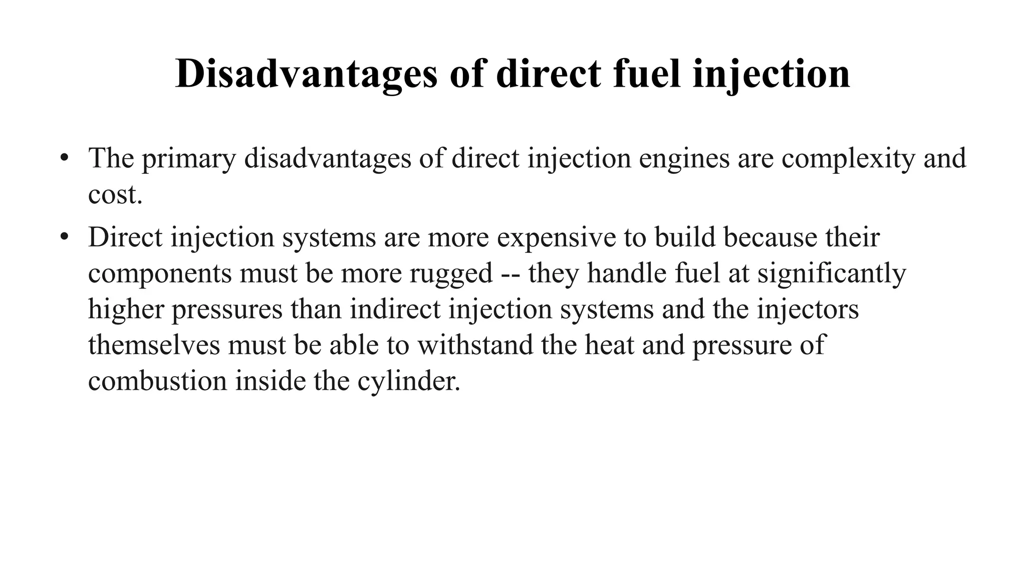 Disadvantages of direct fuel injection
• The primary disadvantages of direct injection engines are complexity and
cost.
• Direct injection systems are more expensive to build because their
components must be more rugged -- they handle fuel at significantly
higher pressures than indirect injection systems and the injectors
themselves must be able to withstand the heat and pressure of
combustion inside the cylinder.
 