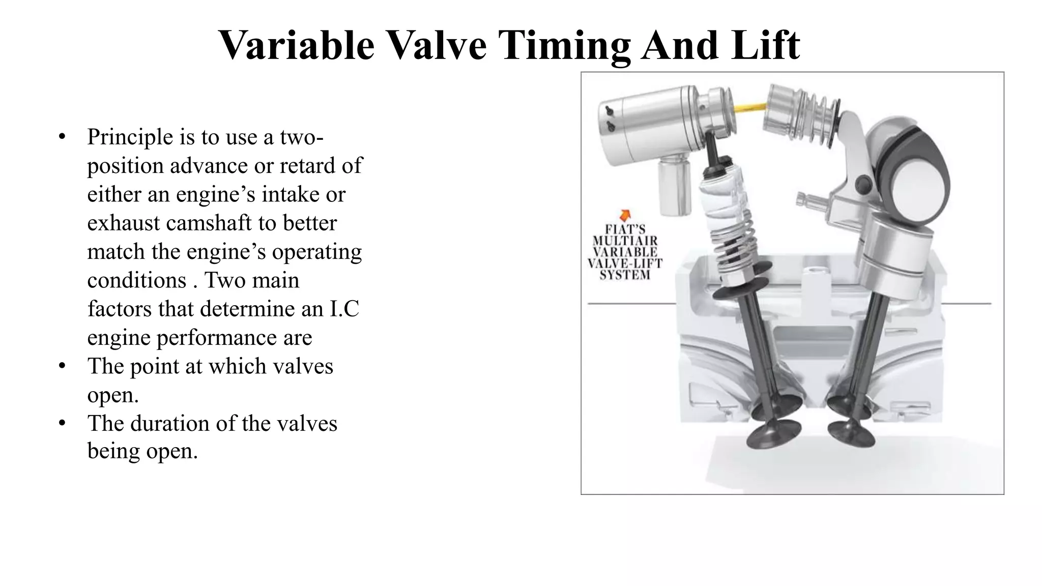 Variable Valve Timing And Lift
• Principle is to use a two-
position advance or retard of
either an engine’s intake or
exhaust camshaft to better
match the engine’s operating
conditions . Two main
factors that determine an I.C
engine performance are
• The point at which valves
open.
• The duration of the valves
being open.
 