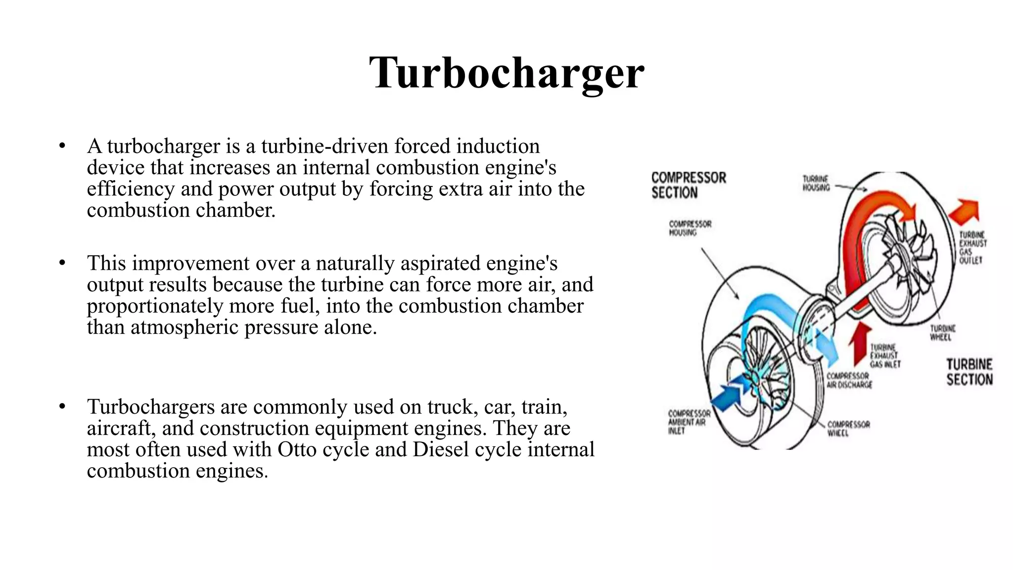Turbocharger
• A turbocharger is a turbine-driven forced induction
device that increases an internal combustion engine's
efficiency and power output by forcing extra air into the
combustion chamber.
• This improvement over a naturally aspirated engine's
output results because the turbine can force more air, and
proportionately more fuel, into the combustion chamber
than atmospheric pressure alone.
• Turbochargers are commonly used on truck, car, train,
aircraft, and construction equipment engines. They are
most often used with Otto cycle and Diesel cycle internal
combustion engines.
 
