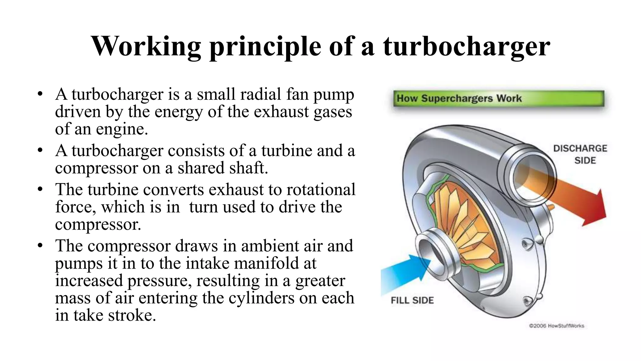 Working principle of a turbocharger
• A turbocharger is a small radial fan pump
driven by the energy of the exhaust gases
of an engine.
• A turbocharger consists of a turbine and a
compressor on a shared shaft.
• The turbine converts exhaust to rotational
force, which is in turn used to drive the
compressor.
• The compressor draws in ambient air and
pumps it in to the intake manifold at
increased pressure, resulting in a greater
mass of air entering the cylinders on each
in take stroke.
 