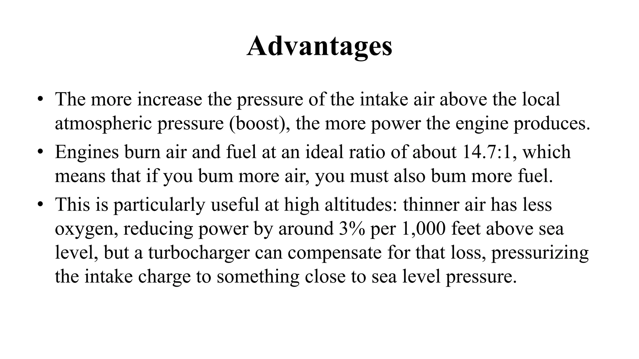 Advantages
• The more increase the pressure of the intake air above the local
atmospheric pressure (boost), the more power the engine produces.
• Engines burn air and fuel at an ideal ratio of about 14.7:1, which
means that if you bum more air, you must also bum more fuel.
• This is particularly useful at high altitudes: thinner air has less
oxygen, reducing power by around 3% per 1,000 feet above sea
level, but a turbocharger can compensate for that loss, pressurizing
the intake charge to something close to sea level pressure.
 