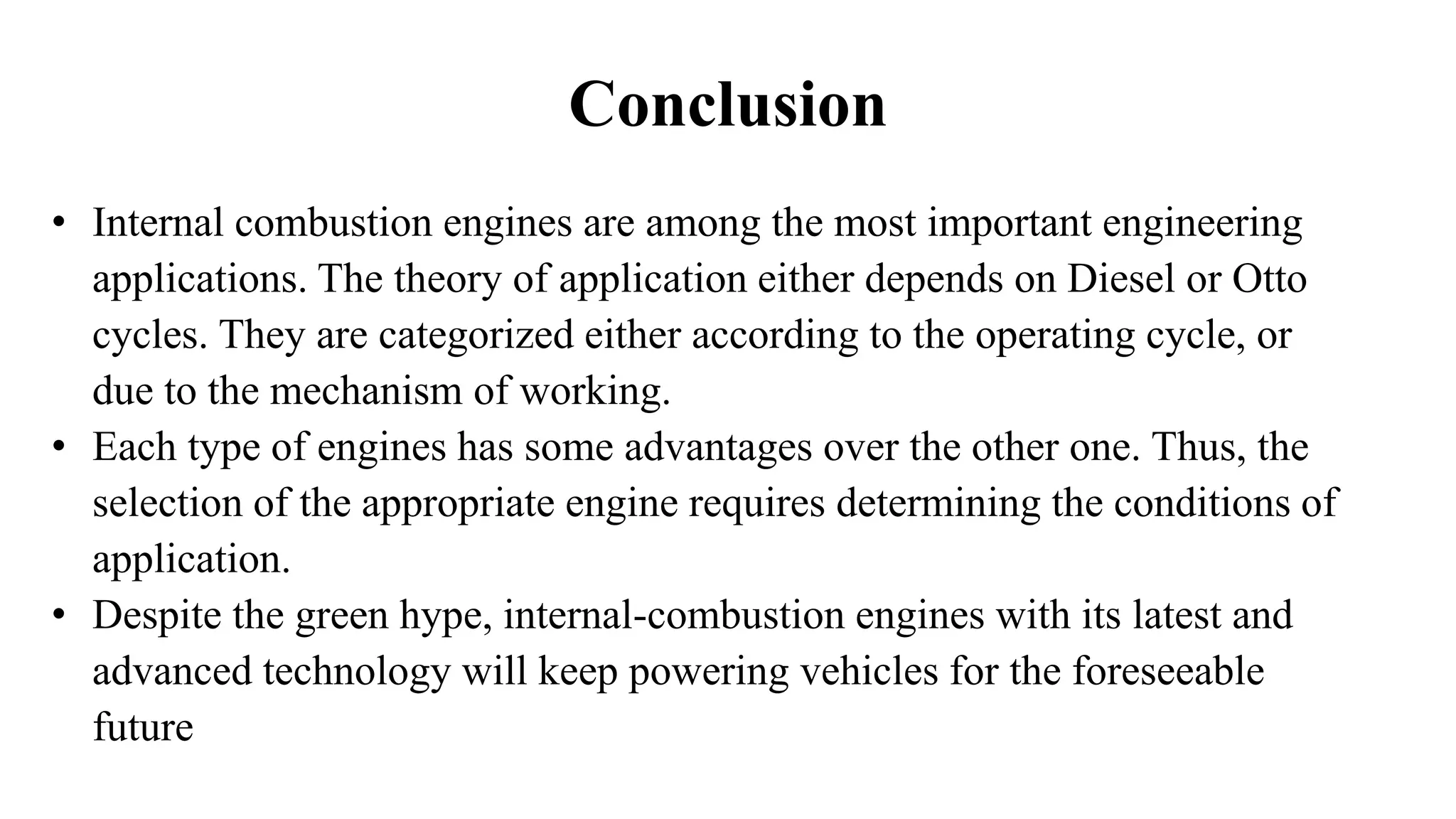 Conclusion
• Internal combustion engines are among the most important engineering
applications. The theory of application either depends on Diesel or Otto
cycles. They are categorized either according to the operating cycle, or
due to the mechanism of working.
• Each type of engines has some advantages over the other one. Thus, the
selection of the appropriate engine requires determining the conditions of
application.
• Despite the green hype, internal-combustion engines with its latest and
advanced technology will keep powering vehicles for the foreseeable
future
 