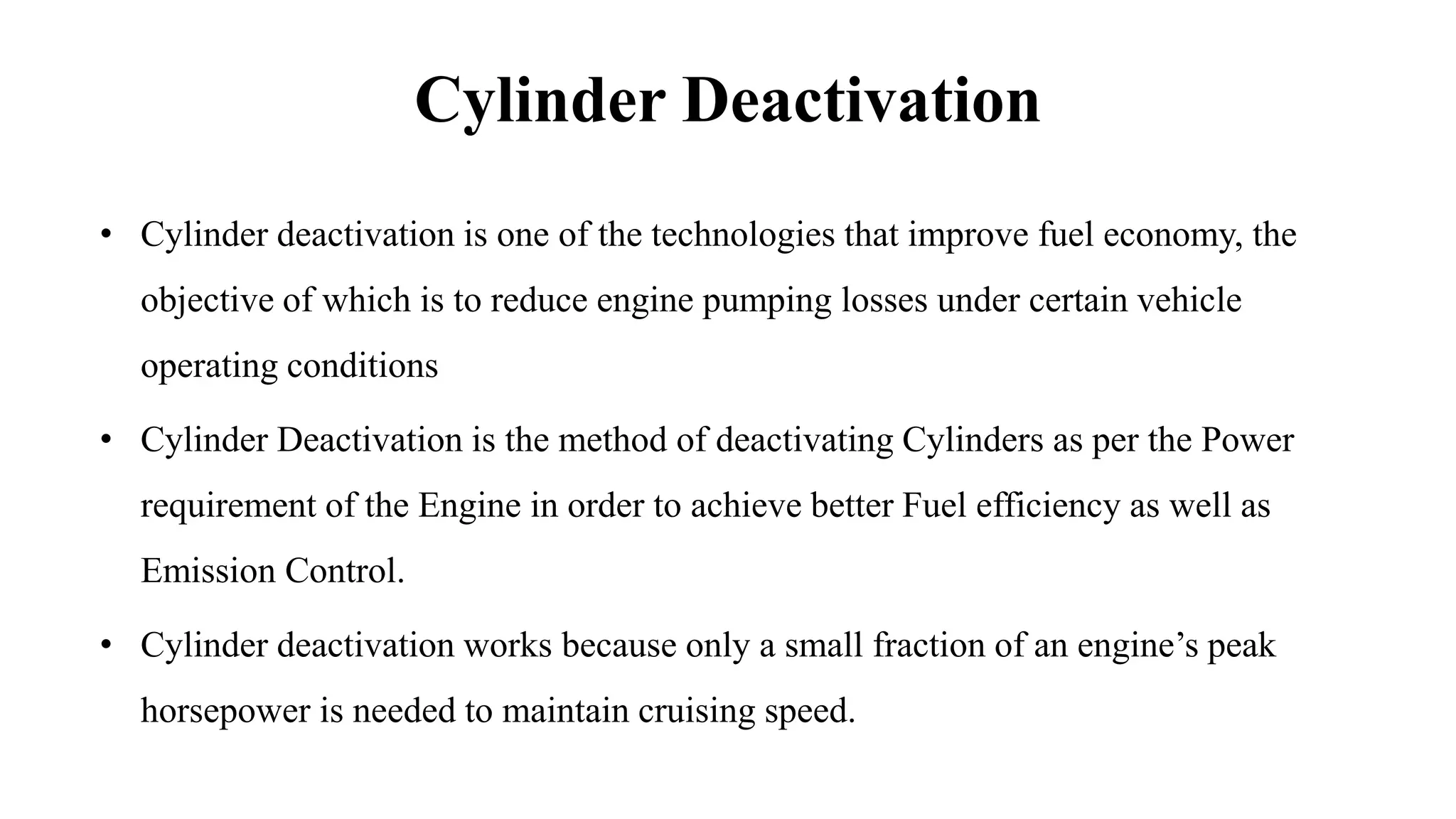 Cylinder Deactivation
• Cylinder deactivation is one of the technologies that improve fuel economy, the
objective of which is to reduce engine pumping losses under certain vehicle
operating conditions
• Cylinder Deactivation is the method of deactivating Cylinders as per the Power
requirement of the Engine in order to achieve better Fuel efficiency as well as
Emission Control.
• Cylinder deactivation works because only a small fraction of an engine’s peak
horsepower is needed to maintain cruising speed.
 