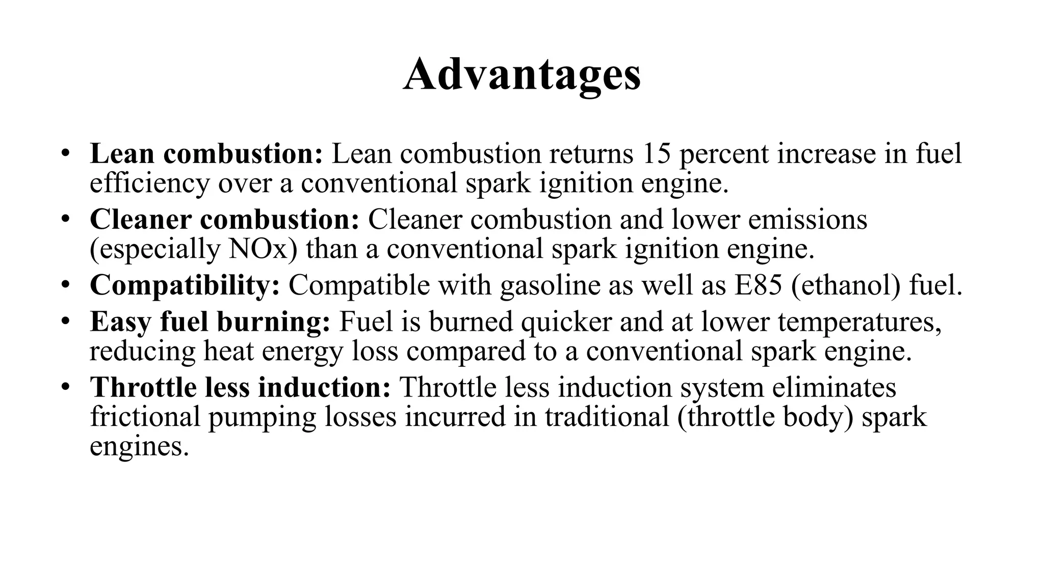 Advantages
• Lean combustion: Lean combustion returns 15 percent increase in fuel
efficiency over a conventional spark ignition engine.
• Cleaner combustion: Cleaner combustion and lower emissions
(especially NOx) than a conventional spark ignition engine.
• Compatibility: Compatible with gasoline as well as E85 (ethanol) fuel.
• Easy fuel burning: Fuel is burned quicker and at lower temperatures,
reducing heat energy loss compared to a conventional spark engine.
• Throttle less induction: Throttle less induction system eliminates
frictional pumping losses incurred in traditional (throttle body) spark
engines.
 