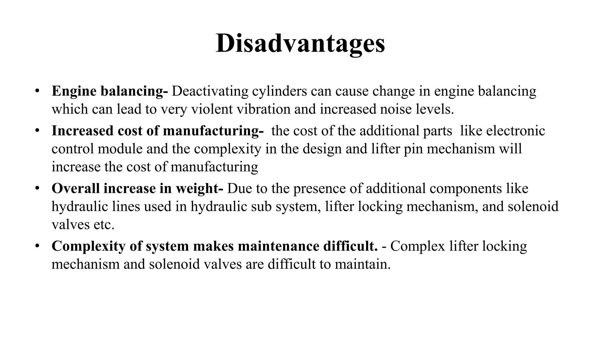 Disadvantages
• Engine balancing- Deactivating cylinders can cause change in engine balancing
which can lead to very violent vibration and increased noise levels.
• Increased cost of manufacturing- the cost of the additional parts like electronic
control module and the complexity in the design and lifter pin mechanism will
increase the cost of manufacturing
• Overall increase in weight- Due to the presence of additional components like
hydraulic lines used in hydraulic sub system, lifter locking mechanism, and solenoid
valves etc.
• Complexity of system makes maintenance difficult. - Complex lifter locking
mechanism and solenoid valves are difficult to maintain.
 