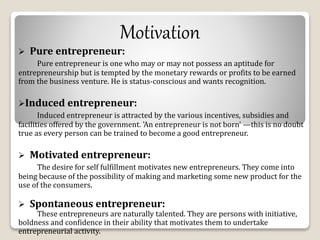 Motivation 
 Pure entrepreneur: 
Pure entrepreneur is one who may or may not possess an aptitude for 
entrepreneurship but is tempted by the monetary rewards or profits to be earned 
from the business venture. He is status-conscious and wants recognition. 
Induced entrepreneur: 
Induced entrepreneur is attracted by the various incentives, subsidies and 
facilities offered by the government. 'An entrepreneur is not born' —this is no doubt 
true as every person can be trained to become a good entrepreneur. 
 Motivated entrepreneur: 
The desire for self fulfillment motivates new entrepreneurs. They come into 
being because of the possibility of making and marketing some new product for the 
use of the consumers. 
 Spontaneous entrepreneur: 
These entrepreneurs are naturally talented. They are persons with initiative, 
boldness and confidence in their ability that motivates them to undertake 
entrepreneurial activity. 
 