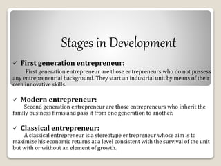 Stages in Development 
 First generation entrepreneur: 
First generation entrepreneur are those entrepreneurs who do not possess 
any entrepreneurial background. They start an industrial unit by means of their 
own innovative skills. 
 Modern entrepreneur: 
Second generation entrepreneur are those entrepreneurs who inherit the 
family business firms and pass it from one generation to another. 
 Classical entrepreneur: 
A classical entrepreneur is a stereotype entrepreneur whose aim is to 
maximize his economic returns at a level consistent with the survival of the unit 
but with or without an element of growth. 
 