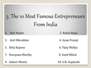 5. The 10 Most Famous Entrepreneurs 
From India 
1. Shiv Nadar 2. Rahul Bajaj 
3. Anil Dhirubhai 4. Azim Premji 
5. Ekta Kapoor 6. Vijay Mallya 
7. Narayana Murthy 8. Sunil Mittal 
9. Sabeer Bhatia 10. G.R. Gopinath 
 