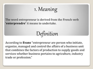 1. Meaning 
The word entrepreneur is derived from the French verb 
‘enterprendre’ it means to undertake. 
Definition 
According to Evans “entrepreneur are person who initiate, 
organize, managed and control the affairs of a business unit 
that combines the factors of production to supply goods and 
services whether business pertains to agriculture, industry 
trade or profession.” 
 