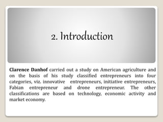 2. Introduction 
Clarence Danhof carried out a study on American agriculture and 
on the basis of his study classified entrepreneurs into four 
categories, viz. innovative entrepreneurs, initiative entrepreneurs, 
Fabian entrepreneur and drone entrepreneur. The other 
classifications are based on technology, economic activity and 
market economy. 
 