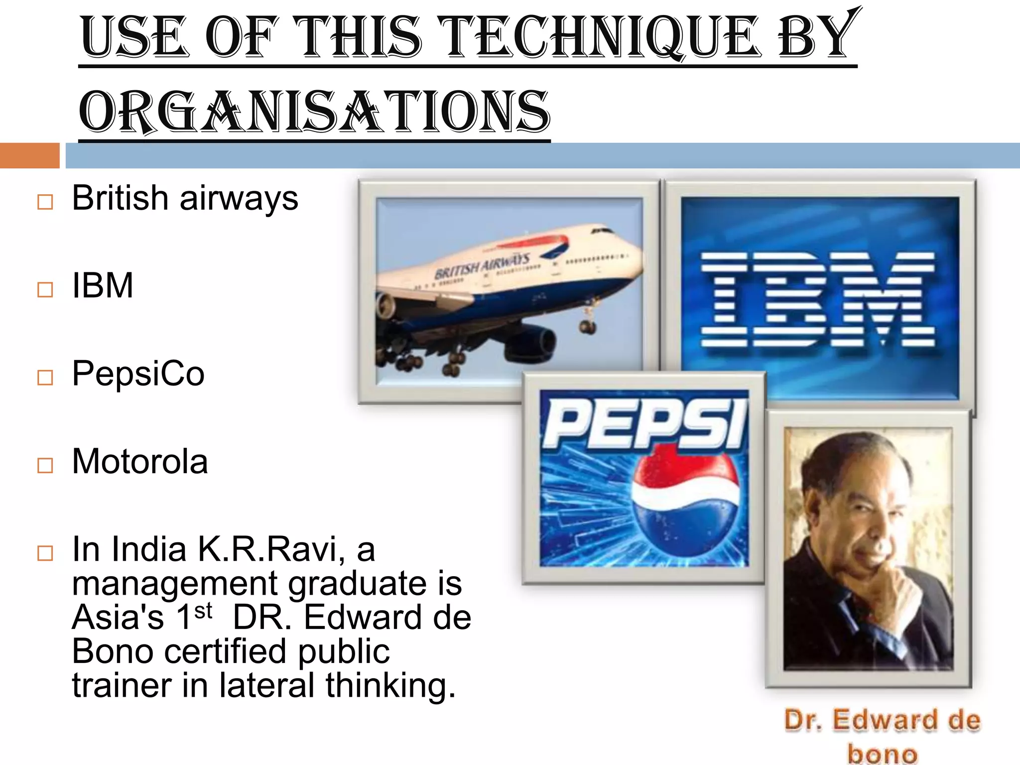 Use of this technique by
    organisations
   British airways

   IBM

   PepsiCo

   Motorola

   In India K.R.Ravi, a
    management graduate is
    Asia's 1st DR. Edward de
    Bono certified public
    trainer in lateral thinking.
 