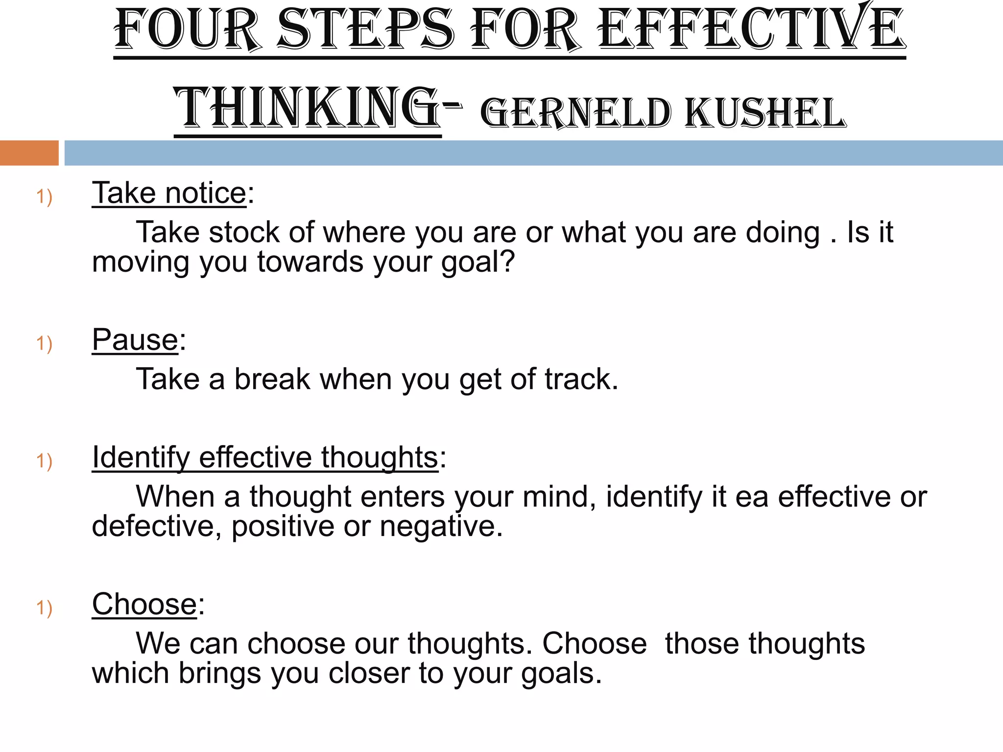Four steps for effective
        thinking- Gerneld Kushel
1)   Take notice:
        Take stock of where you are or what you are doing . Is it
     moving you towards your goal?

1)   Pause:
       Take a break when you get of track.

1)   Identify effective thoughts:
        When a thought enters your mind, identify it ea effective or
     defective, positive or negative.

1)   Choose:
        We can choose our thoughts. Choose those thoughts
     which brings you closer to your goals.
 