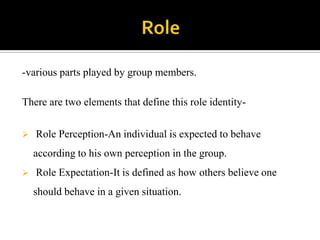 -various parts played by group members.

There are two elements that define this role identity-


   Role Perception-An individual is expected to behave
    according to his own perception in the group.
   Role Expectation-It is defined as how others believe one
    should behave in a given situation.
 