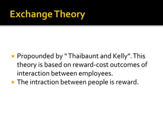    Propounded by “ Thaibaunt and Kelly”. This
    theory is based on reward-cost outcomes of
    interaction between employees.
   The intraction between people is reward.
 
