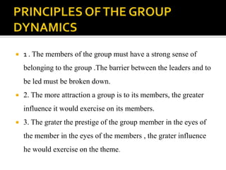    1 . The members of the group must have a strong sense of
    belonging to the group .The barrier between the leaders and to
    be led must be broken down.
   2. The more attraction a group is to its members, the greater
    influence it would exercise on its members.
   3. The grater the prestige of the group member in the eyes of
    the member in the eyes of the members , the grater influence
    he would exercise on the theme.
 