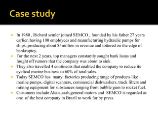    In 1980 , Richard semler joined SEMCO , founded by his father 27 years
    earlier, having 100 employees and manufacturing hydraulic pumps for
    ships, producing about $4million in revenue and tottered on the edge of
    bankruptcy.
   For the next 2 years, top managers constantly sought bank loans and
    fought off rumors that the company was about to sink.
   They also travelled 4 continents that enabled the company to reduce its
    cyclical marine business to 60% of total sales.
   Today SEMCO has many factories producing range of products like
    marine pumps, digital scanners, commercial dishwashers, truck filters and
    mixing equipment for substances ranging from bubble gum to rocket fuel.
   Customers include Alcoa,saab,general motors and SEMCO is regarded as
    one of the best company in Brazil to work for by press.
 