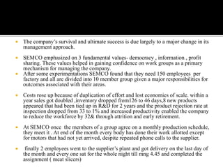    The company’s survival and ultimate success is due largely to a major change in its
    management approach.
   SEMCO emphasized on 3 fundamental values- democracy , information , profit
    sharing. These values helped in gaining confidence on work groups as a primary
    mechanism for managing the company.
   After some experimentations SEMCO found that they need 150 employees per
    factory and all are divided into 10 member group given a major responsibilities for
    outcomes associated with their areas.
   Costs rose up because of duplication of effort and lost economies of scale. within a
    year sales got doubled ,inventory dropped from126 to 46 days,8 new products
    appeared that had been tied up in R&D for 2 years and the product rejection rate at
    inspection dropped from 33 to 1% and increased productivity enabled the company
    to reduce the workforce by 32& through attrition and early retirement.
   At SEMCO once the members of a group agree on a monthly production schedule,
    they meet it . At end of the month every body has done their work allotted except
    for motors that had not yet arrived, despite repeated phone calls to the supplier.
    finally 2 employees went to the supplier’s plant and got delivery on the last day of
    the month and every one sat for the whole night till mng 4.45 and completed the
    assignment ( meat slicers)
 