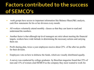    work groups have access to important information like Balance Sheet,P&L analysis,
    cash flow statements for his or her division every month.

   All workers voluntarily attend monthly classes so that they can learn to read and
    understand the numbers.

   Another factor is that although top level managers are strict about meeting the financial
    targets, workers have wide latitude in determining the necessary actions and carrying
    them out.

   Profit sharing plan, twice a year employees receive about 25% of the after tax profits
    for their division.

   Employees vote on how to disburse the funds, which are visually distributed equally.

   A survey was conducted by college graduates by Brazilian magazine found that 25% of
    men and 13% of women cited SEMCO as the company they most wanted to work for.
 