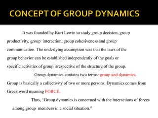 It was founded by Kurt Lewin to study group decision, group
productivity, group interaction, group cohesiveness and group
communication. The underlying assumption was that the laws of the
group behavior can be established independently of the goals or
specific activities of group irrespective of the structure of the group.
                Group dynamics contains two terms: group and dynamics.
Group is basically a collectivity of two or more persons. Dynamics comes from
Greek word meaning FORCE.
              Thus, “Group dynamics is concerned with the interactions of forces
   among group members in a social situation.”
 