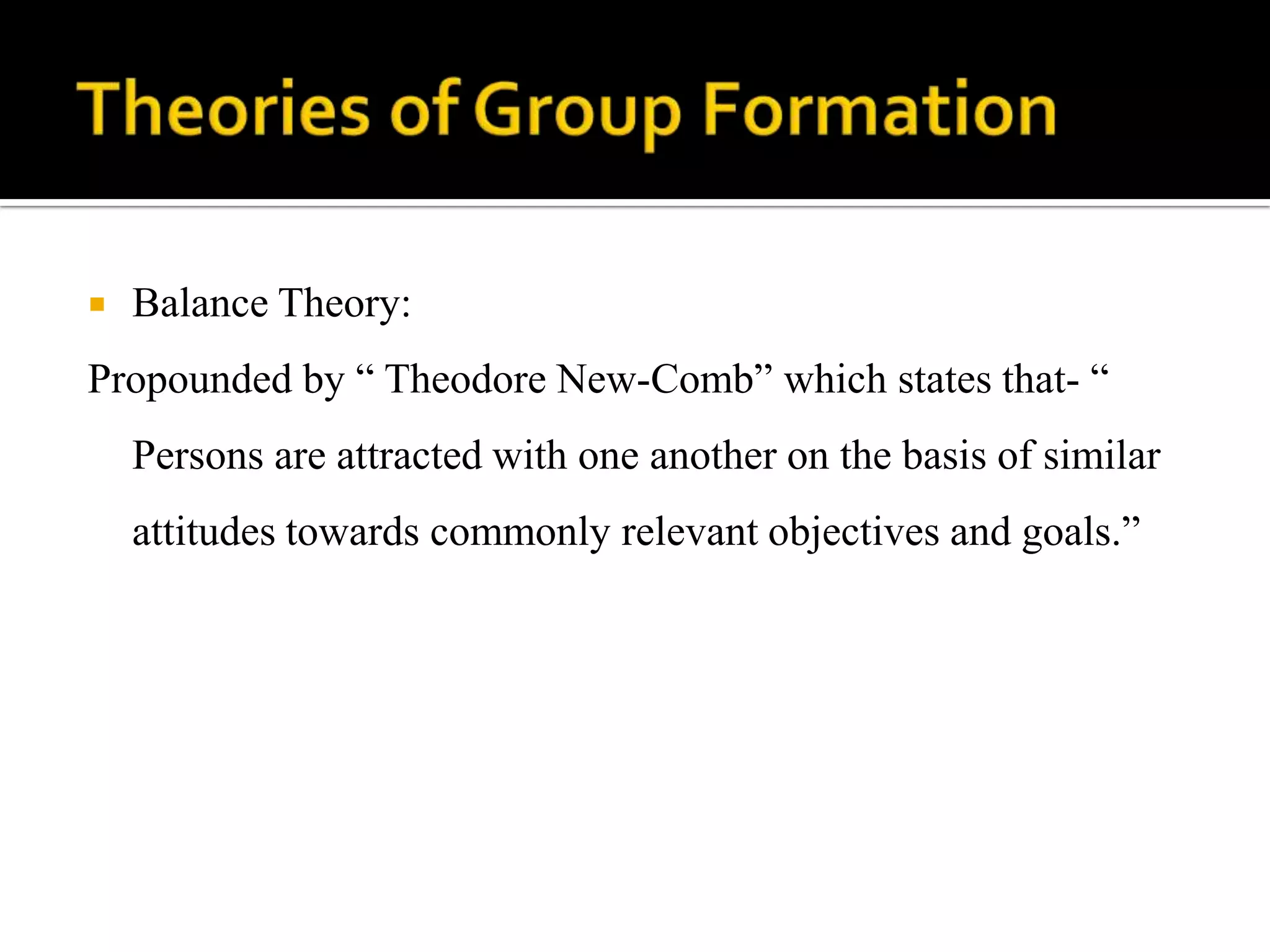    Balance Theory:
Propounded by “ Theodore New-Comb” which states that- “
    Persons are attracted with one another on the basis of similar
    attitudes towards commonly relevant objectives and goals.”
 