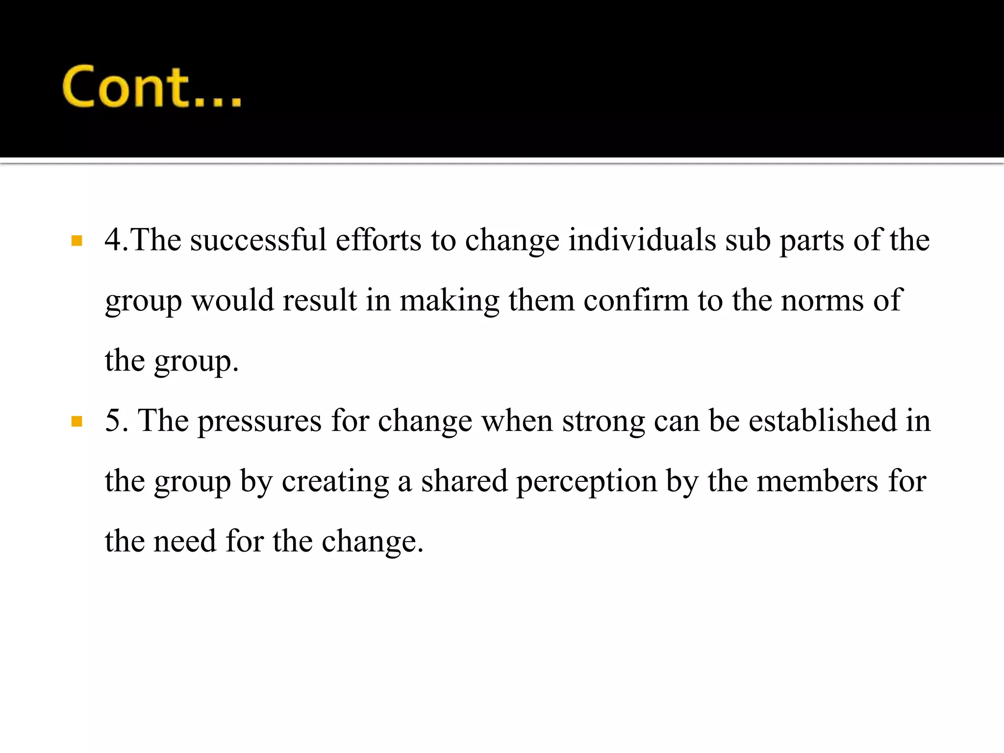    4.The successful efforts to change individuals sub parts of the
    group would result in making them confirm to the norms of
    the group.
   5. The pressures for change when strong can be established in
    the group by creating a shared perception by the members for
    the need for the change.
 