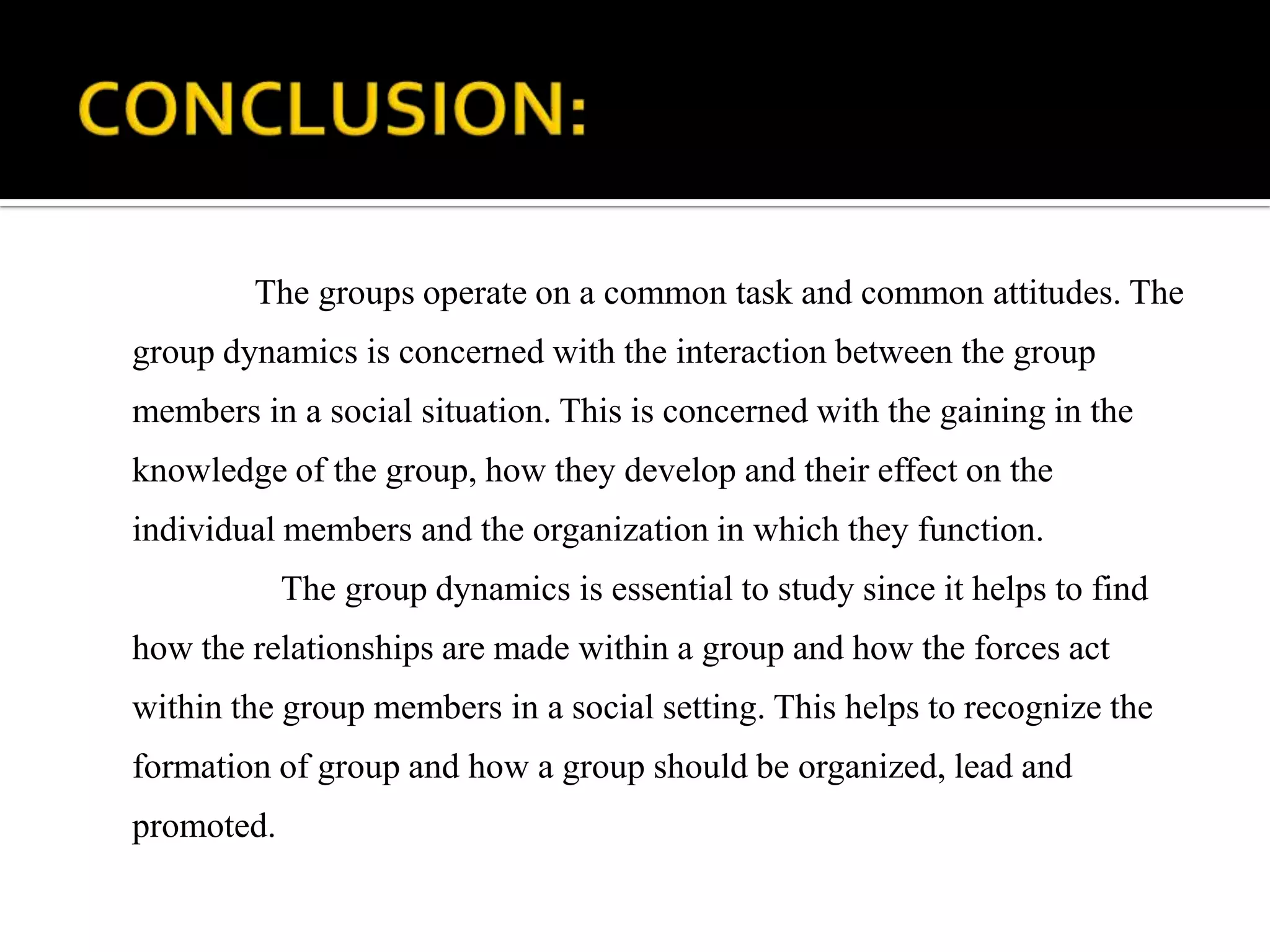 The groups operate on a common task and common attitudes. The
group dynamics is concerned with the interaction between the group
members in a social situation. This is concerned with the gaining in the
knowledge of the group, how they develop and their effect on the
individual members and the organization in which they function.
            The group dynamics is essential to study since it helps to find
how the relationships are made within a group and how the forces act
within the group members in a social setting. This helps to recognize the
formation of group and how a group should be organized, lead and
promoted.
 