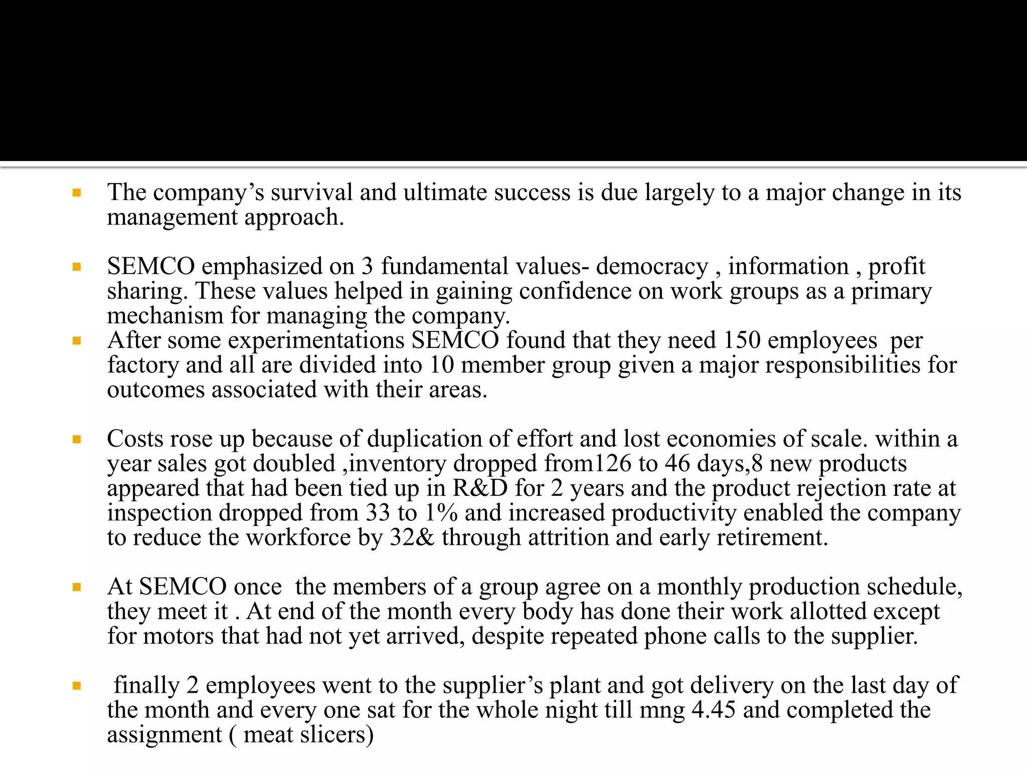    The company’s survival and ultimate success is due largely to a major change in its
    management approach.
   SEMCO emphasized on 3 fundamental values- democracy , information , profit
    sharing. These values helped in gaining confidence on work groups as a primary
    mechanism for managing the company.
   After some experimentations SEMCO found that they need 150 employees per
    factory and all are divided into 10 member group given a major responsibilities for
    outcomes associated with their areas.
   Costs rose up because of duplication of effort and lost economies of scale. within a
    year sales got doubled ,inventory dropped from126 to 46 days,8 new products
    appeared that had been tied up in R&D for 2 years and the product rejection rate at
    inspection dropped from 33 to 1% and increased productivity enabled the company
    to reduce the workforce by 32& through attrition and early retirement.
   At SEMCO once the members of a group agree on a monthly production schedule,
    they meet it . At end of the month every body has done their work allotted except
    for motors that had not yet arrived, despite repeated phone calls to the supplier.
    finally 2 employees went to the supplier’s plant and got delivery on the last day of
    the month and every one sat for the whole night till mng 4.45 and completed the
    assignment ( meat slicers)
 