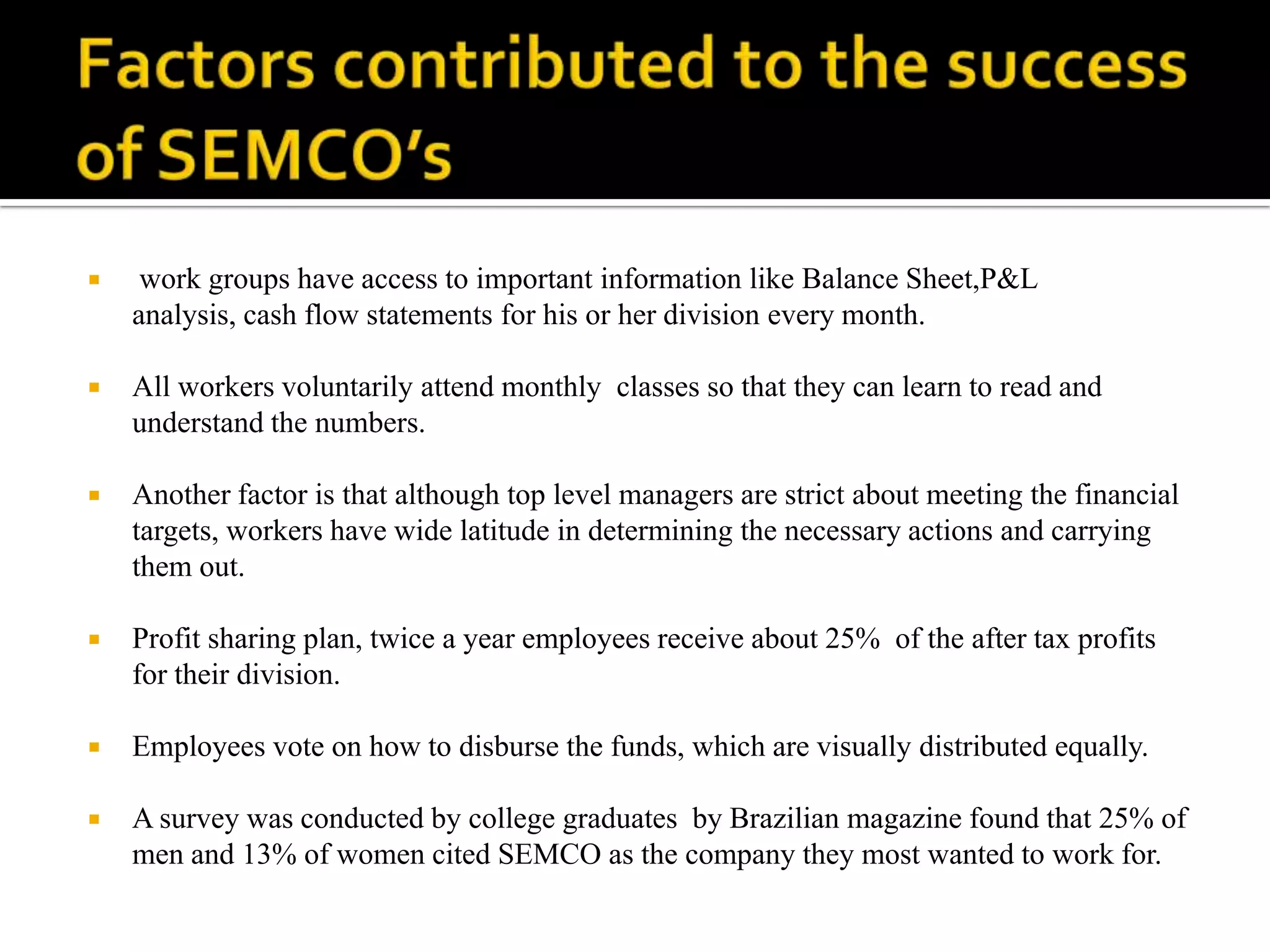     work groups have access to important information like Balance Sheet,P&L
    analysis, cash flow statements for his or her division every month.

   All workers voluntarily attend monthly classes so that they can learn to read and
    understand the numbers.

   Another factor is that although top level managers are strict about meeting the financial
    targets, workers have wide latitude in determining the necessary actions and carrying
    them out.

   Profit sharing plan, twice a year employees receive about 25% of the after tax profits
    for their division.

   Employees vote on how to disburse the funds, which are visually distributed equally.

   A survey was conducted by college graduates by Brazilian magazine found that 25% of
    men and 13% of women cited SEMCO as the company they most wanted to work for.
 