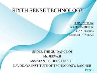 Page 1
SIXTH SENSE TECHNOLOGY
SUBMITTED BY
GOUTHAM REDDY
(3NA10EC005)
B.E(ECE) - 4TH YEAR
UNDER THE GUIDANCE OF
Mr. JEEVA.B
ASSISTANT PROFESSOR / ECE
NAVODAYA INSTITUTE OF TECHNOLOGY, RAICHUR
 
