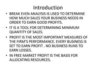 Introduction
• BREAK EVEN ANALYSIS IS USED TO DETERMINE
  HOW MUCH SALES YOUR BUSINESS NEEDS IN
  ORDER TO EARN GOOD PROFITS.
• IT IS A TOOL FOR DETERMINING MINIMUM
  QUANTITY OF SALES.
• PROFIT IS THE MOST IMPORTANT MEASURES OF
  THE FIRM’S PERFORMANCE. EVERY BUSINESS IS
  SET TO EARN PROFIT . NO BUSINESS RUNS TO
  EARN LOSSES.
• IN FREE MARKET PROFIT IS THE BASIS FOR
  ALLOCATING RESOURCES.
 