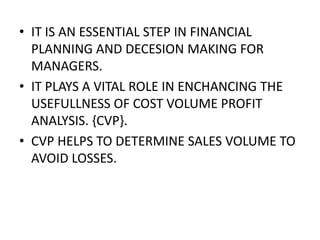 • IT IS AN ESSENTIAL STEP IN FINANCIAL
  PLANNING AND DECESION MAKING FOR
  MANAGERS.
• IT PLAYS A VITAL ROLE IN ENCHANCING THE
  USEFULLNESS OF COST VOLUME PROFIT
  ANALYSIS. {CVP}.
• CVP HELPS TO DETERMINE SALES VOLUME TO
  AVOID LOSSES.
 