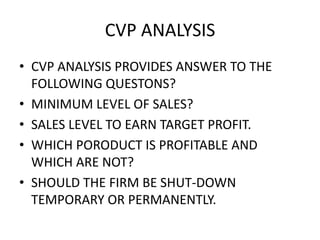 CVP ANALYSIS
• CVP ANALYSIS PROVIDES ANSWER TO THE
  FOLLOWING QUESTONS?
• MINIMUM LEVEL OF SALES?
• SALES LEVEL TO EARN TARGET PROFIT.
• WHICH PORODUCT IS PROFITABLE AND
  WHICH ARE NOT?
• SHOULD THE FIRM BE SHUT-DOWN
  TEMPORARY OR PERMANENTLY.
 