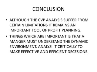 CONCLUSION
• ALTHOUGH THE CVP ANALYSIS SUFFER FROM
  CERTAIN LIMITATIONS IT REMAINS AN
  IMPORTANT TOOL OF PROFIT PLANNING.
• THINGS WHICH ARE IMPORTANT IS THAT A
  MANGER MUST UNDERSTAND THE DYNAMIC
  ENVIRONMENT. ANALYSI IT CRITICALLY TO
  MAKE EFFECTIVE AND EFFICIENT DECESIONS.
 