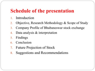 Schedule of the presentation
1. Introduction
2. Objective, Research Methodology & Scope of Study
3. Company Profile of Bhubaneswar stock exchange
4. Data analysis & interpretation
5. Findings
6. Conclusion
7. Future Projection of Stock
8. Suggestions and Recommendations
 