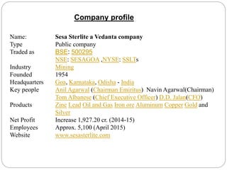 Company profile
Name: Sesa Sterlite a Vedanta company
Type Public company
Traded as BSE: 500295
NSE: SESAGOA ,NYSE: SSLTs
Industry Mining
Founded 1954
Headquarters Goa, Karnataka, Odisha - India
Key people Anil Agarwal (Chairman Emiritus) Navin Agarwal(Chairman)
Tom Albanese (Chief Executive Officer) D.D. Jalan(CFO)
Products Zinc Lead Oil and Gas Iron ore Aluminum Copper Gold and
Silver
Net Profit Increase 1,927.20 cr. (2014-15)
Employees Approx. 5,100 (April 2015)
Website www.sesasterlite.com
 