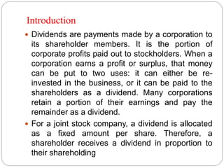 Introduction
 Dividends are payments made by a corporation to
its shareholder members. It is the portion of
corporate profits paid out to stockholders. When a
corporation earns a profit or surplus, that money
can be put to two uses: it can either be re-
invested in the business, or it can be paid to the
shareholders as a dividend. Many corporations
retain a portion of their earnings and pay the
remainder as a dividend.
 For a joint stock company, a dividend is allocated
as a fixed amount per share. Therefore, a
shareholder receives a dividend in proportion to
their shareholding
 