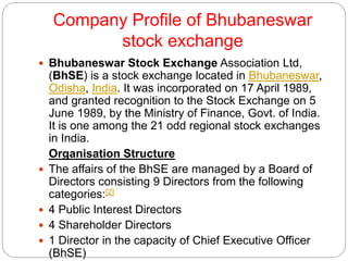 Company Profile of Bhubaneswar
stock exchange
 Bhubaneswar Stock Exchange Association Ltd,
(BhSE) is a stock exchange located in Bhubaneswar,
Odisha, India. It was incorporated on 17 April 1989,
and granted recognition to the Stock Exchange on 5
June 1989, by the Ministry of Finance, Govt. of India.
It is one among the 21 odd regional stock exchanges
in India.
Organisation Structure
 The affairs of the BhSE are managed by a Board of
Directors consisting 9 Directors from the following
categories:[2]
 4 Public Interest Directors
 4 Shareholder Directors
 1 Director in the capacity of Chief Executive Officer
(BhSE)
 